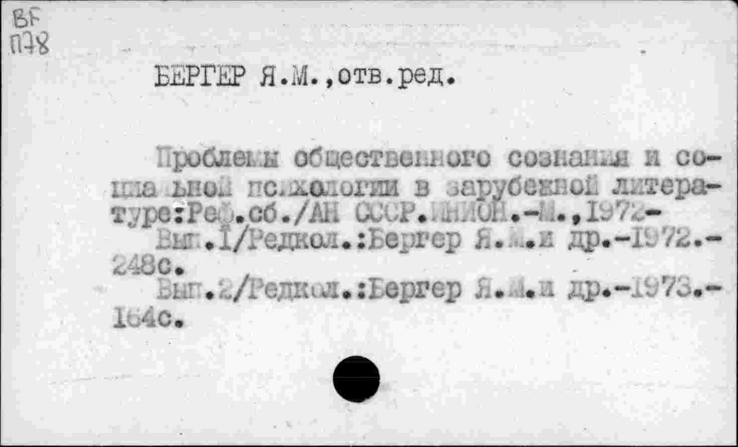 ﻿БЕРГЕР Я.М.»отв.ред.
Проблемы общественного сознан;^ и со-цаа ьноЕ педологии в зарубекноГ литераг-тда;Рс. .сб./Ah и .. . и .»liV*-
i£ Л/Радиол. :Бергер Я. ,.и др.-И'/я.-248с.
.к .(УГед1ил.:1ергер L. .а др.-1Ж.-1ь4с.